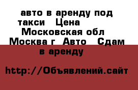авто в аренду под такси › Цена ­ 1 350 - Московская обл., Москва г. Авто » Сдам в аренду   